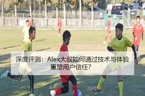 深度评测：Alex大叔如何通过技术与体验重塑用户信任？